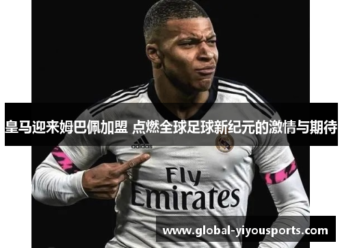 皇马迎来姆巴佩加盟 点燃全球足球新纪元的激情与期待