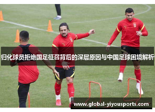 归化球员拒绝国足征召背后的深层原因与中国足球困境解析