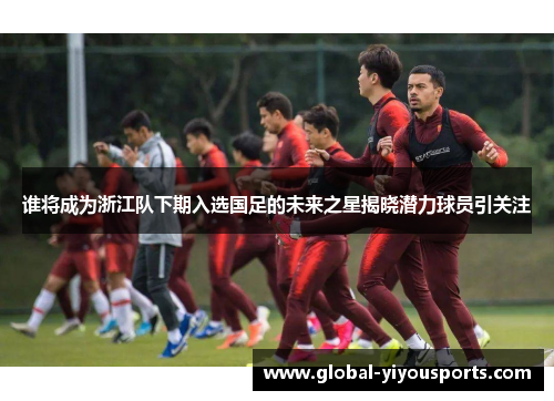 谁将成为浙江队下期入选国足的未来之星揭晓潜力球员引关注