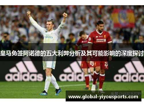 皇马免签阿诺德的五大利弊分析及其可能影响的深度探讨