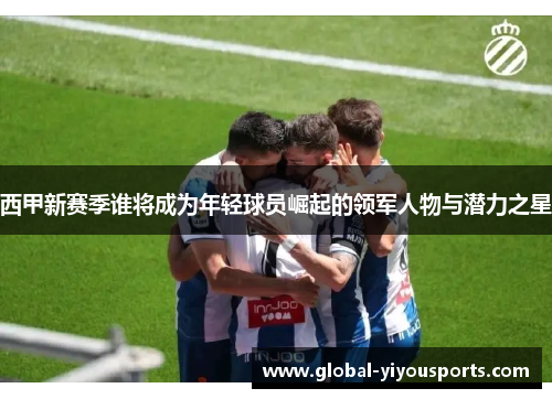 西甲新赛季谁将成为年轻球员崛起的领军人物与潜力之星